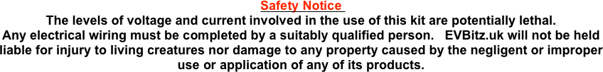 Safety Notice 
The levels of voltage and current involved in the use of this kit are potentially lethal.
Any electrical wiring must be completed by a suitably qualified person.   EVBitz.uk will not be held liable for injury to living creatures nor damage to any property caused by the negligent or improper use or application of any of its products.
